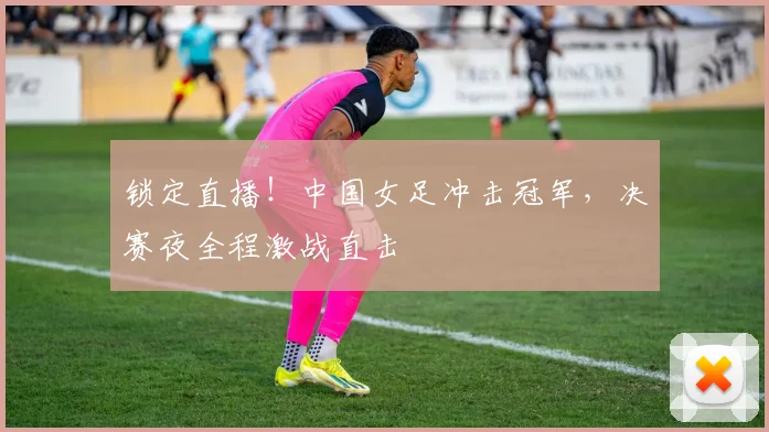 锁定直播！中国女足冲击冠军，决赛夜全程激战直击