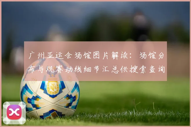 广州亚运会场馆图片解读：场馆分布与观赛动线细节汇总供搜索查询