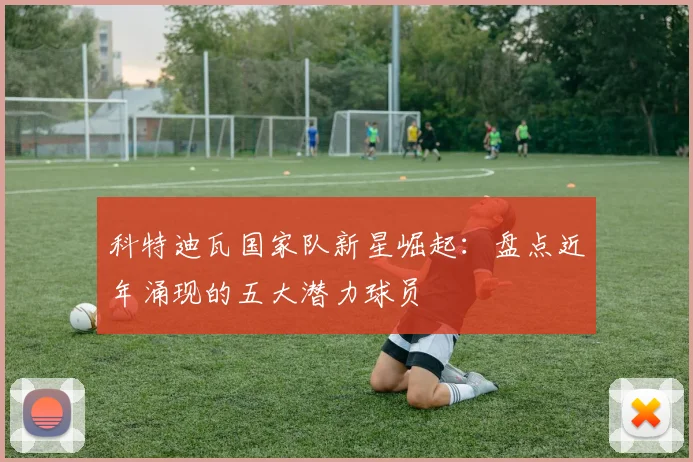 科特迪瓦国家队新星崛起：盘点近年涌现的五大潜力球员