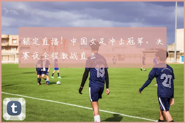 锁定直播！中国女足冲击冠军，决赛夜全程激战直击