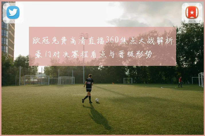 欧冠免费高清直播360焦点大战解析 豪门对决赛程看点与晋级形势